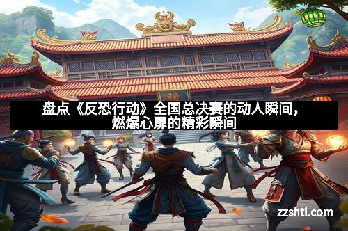 盘点《反恐行动》全国总决赛的动人瞬间,燃爆心扉的精彩瞬间 盘点《反恐行动》全国总决赛的动人瞬间,燃爆心扉的精彩瞬间